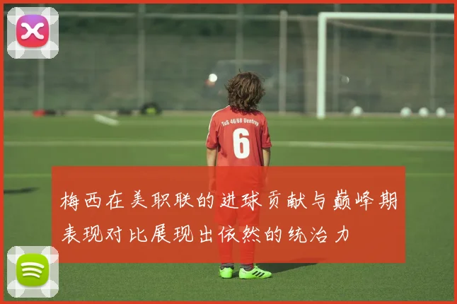 梅西在美职联的进球贡献与巅峰期表现对比展现出依然的统治力