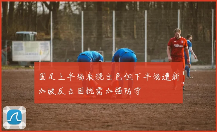 国足上半场表现出色但下半场遭新加坡反击困扰需加强防守