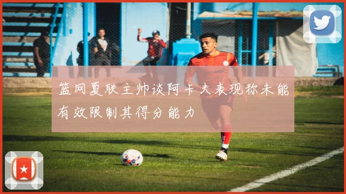 篮网夏联主帅谈阿卡夫表现称未能有效限制其得分能力