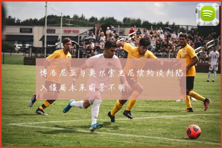 博洛尼亚与奥尔索里尼续约谈判陷入僵局未来前景不明