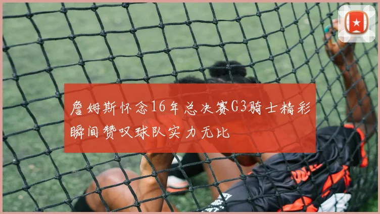 詹姆斯怀念16年总决赛G3骑士精彩瞬间赞叹球队实力无比