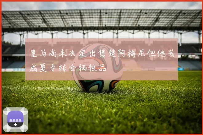 皇马尚未决定出售楚阿梅尼但他或成夏季转会牺牲品