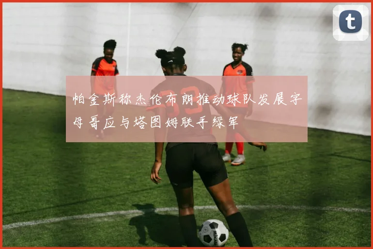 帕金斯称杰伦布朗推动球队发展字母哥应与塔图姆联手绿军