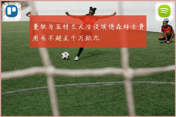 曼联与亚特兰大洽谈埃德森转会费用或不超五千万欧元