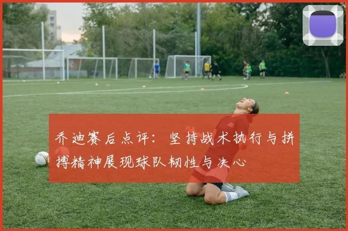 乔迪赛后点评：坚持战术执行与拼搏精神展现球队韧性与决心
