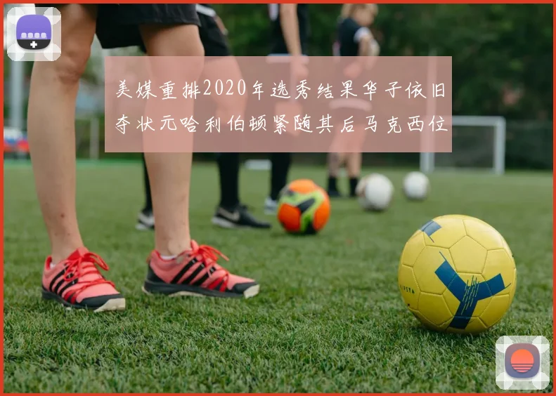美媒重排2020年选秀结果华子依旧夺状元哈利伯顿紧随其后马克西位列探花